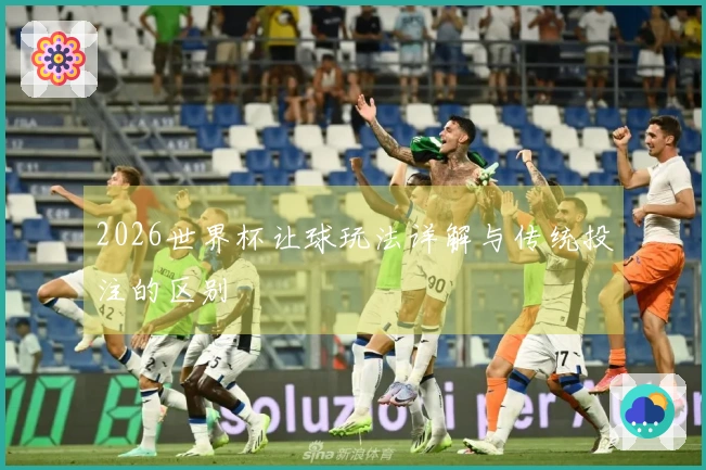 2026世界杯让球玩法详解与传统投注的区别